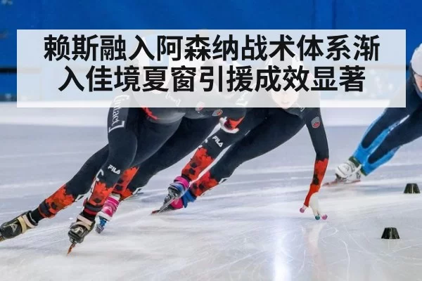赖斯融入阿森纳战术体系渐入佳境夏窗引援成效显著